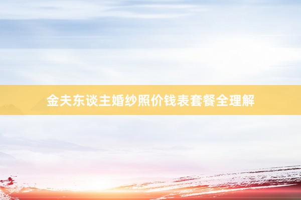 金夫东谈主婚纱照价钱表套餐全理解