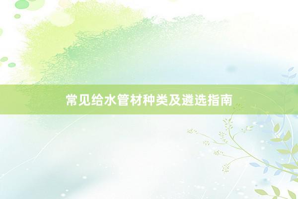 常见给水管材种类及遴选指南