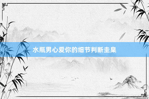 水瓶男心爱你的细节判断圭臬