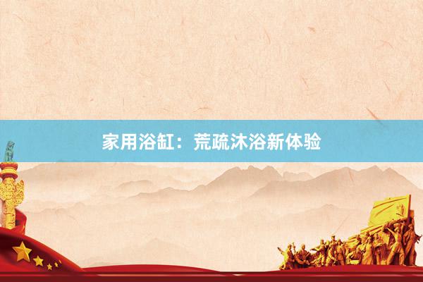 家用浴缸：荒疏沐浴新体验
