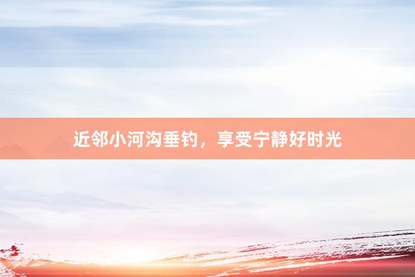 近邻小河沟垂钓，享受宁静好时光