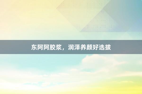 东阿阿胶浆，润泽养颜好选拔